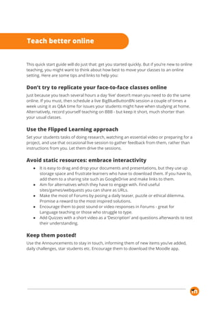 
This quick start guide will do just that: get you started quickly. But if you’re new to online 
teaching, you might want to think about how best to move your classes to an online 
setting. Here are some tips and links to help you: 
Don’t try to replicate your face-to-face classes online 
Just because you teach several hours a day ‘live’ doesn’t mean you need to do the same 
online. If you must, then schedule a live BigBlueButtonBN session a couple of times a 
week using it as Q&A time for issues your students might have when studying at home. 
Alternatively, record yourself teaching on BBB - but keep it short, much shorter than 
your usual classes. 
Use the Flipped Learning approach 
Set your students tasks of doing research, watching an essential video or preparing for a 
project, and use that occasional live session to gather feedback from them, rather than 
instructions from you. Let them drive the sessions. 
Avoid static resources: embrace interactivity 
● It is easy to drag and drop your documents and presentations, but they use up 
storage space and frustrate learners who have to download them. If you have to, 
add them to a sharing site such as GoogleDrive and make links to them. 
● Aim for alternatives which they have to engage with. Find useful 
sites/games/webquests you can share as URLs. 
● Make the most of Forums by posing a daily teaser, puzzle or ethical dilemma. 
Promise a reward to the most inspired solutions.  
● Encourage them to post sound or video responses in Forums - great for 
Language teaching or those who struggle to type. 
● Add Quizzes with a short video as a ‘Description’ and questions afterwards to test 
their understanding. 
Keep them posted! 
Use the Announcements to stay in touch, informing them of new items you’ve added, 
daily challenges, star students etc. Encourage them to download the Moodle app. 
 
 
 