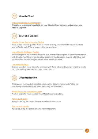 MoodleCloud 
 
https://moodlecloud.com/app/en/ 
Check here to see what’s available on your MoodleCloud package, and whether you 
need to upgrade. 
 
YouTube Videos: 
 
Moodle Admin Basics Youtube Playlist 
Want to add courses quickly? Want to re-use existing courses? Prefer to add learners 
yourself to be safer? These videos will show you how. 
 
Learn Moodle 3.8 Basics Playlist 
While not specifically made for MoodleCloud, these videos explain in detail how to teach 
with Moodle. You’ll learn how to set up assignments, discussion forums, add URLs, get 
your learners collaborating with each other and much more. 
 
Learn Moodle Extra 
Explore Moodle’s more powerful activities with these advanced tutorials enabling you to 
set up branching scenarios and peer collaboration. 
 
Documentation 
 
These pages form part of Moodle’s collaborative documentation wiki. While not 
specifically aimed at MoodleCloud users, they are still useful. 
 
Admin Basics documentation pages 
A set of pages for new, non-technical Moodle administrators. 
 
Admin quick guide 
A page covering the basics for new Moodle administrators.  
 
Teacher quick guide 
A page covering the basics for new Moodle teachers. 
 
 
 
 
