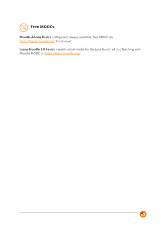 Free MOOCs 
Moodle Admin Basics​ - self-paced, always available, free MOOC on 
https://learn.moodle.org/​. ​Enrol now! 
 
Learn Moodle 3.9 Basics - ​watch social media for the June launch of this Teaching with 
Moodle MOOC on​ ​https://learn.moodle.org/ 
 
 
 