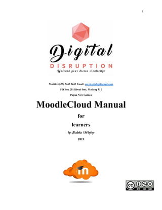 1
Mobile: (675) 7443 2443 Email: service@digidisrupt.com
PO Box 251 Diwai Post, Madang 512
Papua New Guinea
MoodleCloud Manual
for
learners
by Zuleika Winfrey
2019
 
