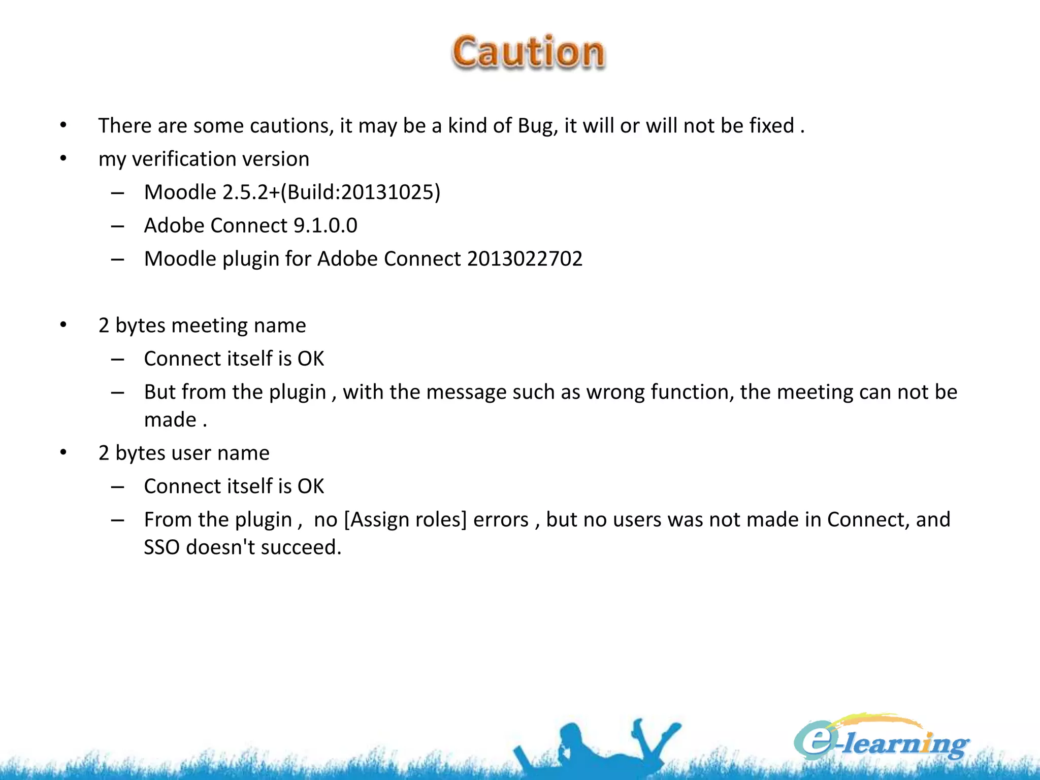 • There are some cautions, it may be a kind of Bug, it will or will not be fixed .
• my verification version
– Moodle 2.5.2+(Build:20131025)
– Adobe Connect 9.1.0.0
– Moodle plugin for Adobe Connect 2013022702
• 2 bytes meeting name
– Connect itself is OK
– But from the plugin , with the message such as wrong function, the meeting can not be
made .
• 2 bytes user name
– Connect itself is OK
– From the plugin , no [Assign roles] errors , but no users was not made in Connect, and
SSO doesn't succeed.
 