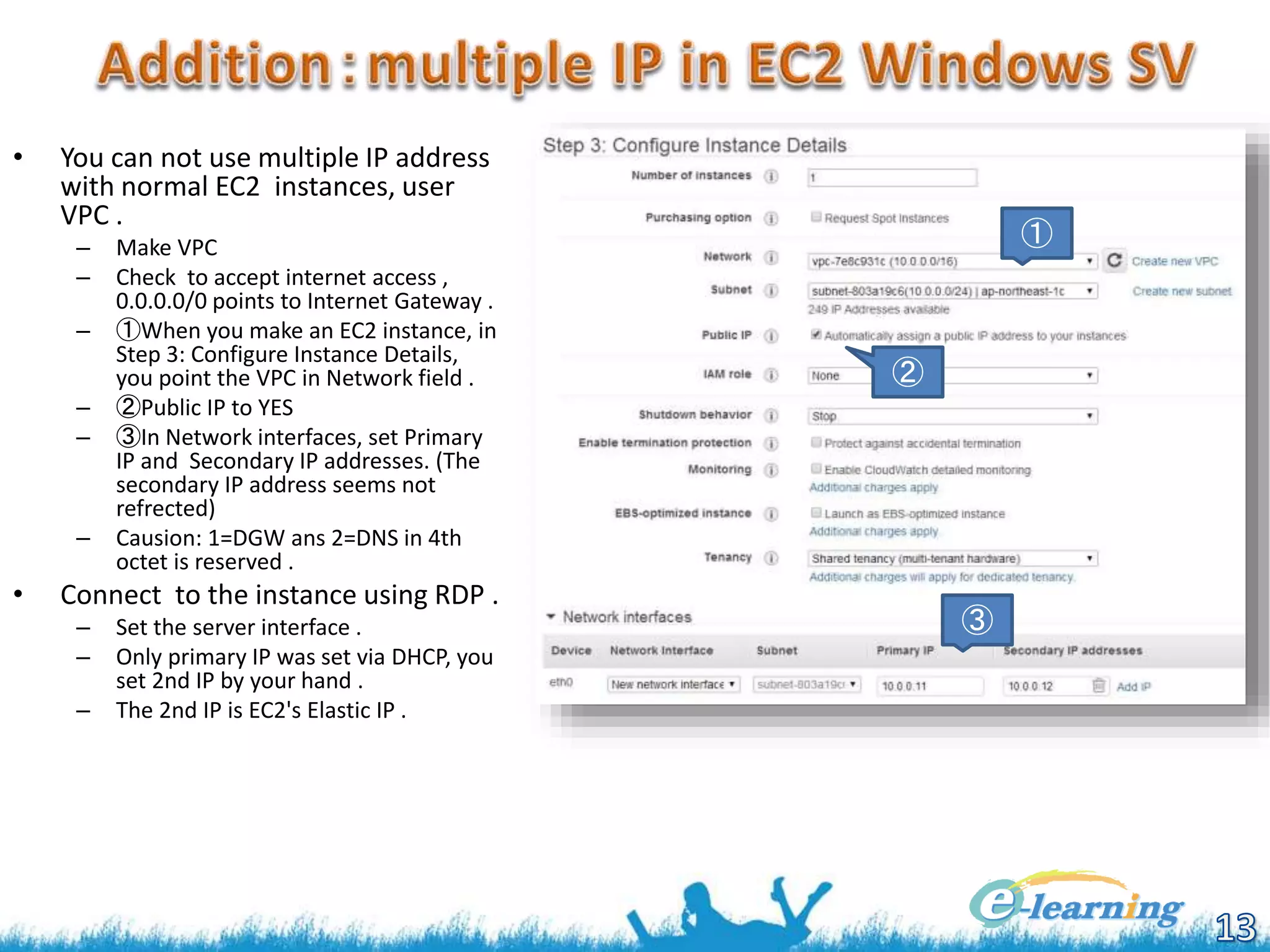 • You can not use multiple IP address
with normal EC2 instances, user
VPC .
– Make VPC
– Check to accept internet access ,
0.0.0.0/0 points to Internet Gateway .
– ①When you make an EC2 instance, in
Step 3: Configure Instance Details,
you point the VPC in Network field .
– ②Public IP to YES
– ③In Network interfaces, set Primary
IP and Secondary IP addresses. (The
secondary IP address seems not
refrected)
– Causion: 1=DGW ans 2=DNS in 4th
octet is reserved .
• Connect to the instance using RDP .
– Set the server interface .
– Only primary IP was set via DHCP, you
set 2nd IP by your hand .
– The 2nd IP is EC2's Elastic IP .
①
②
③
 