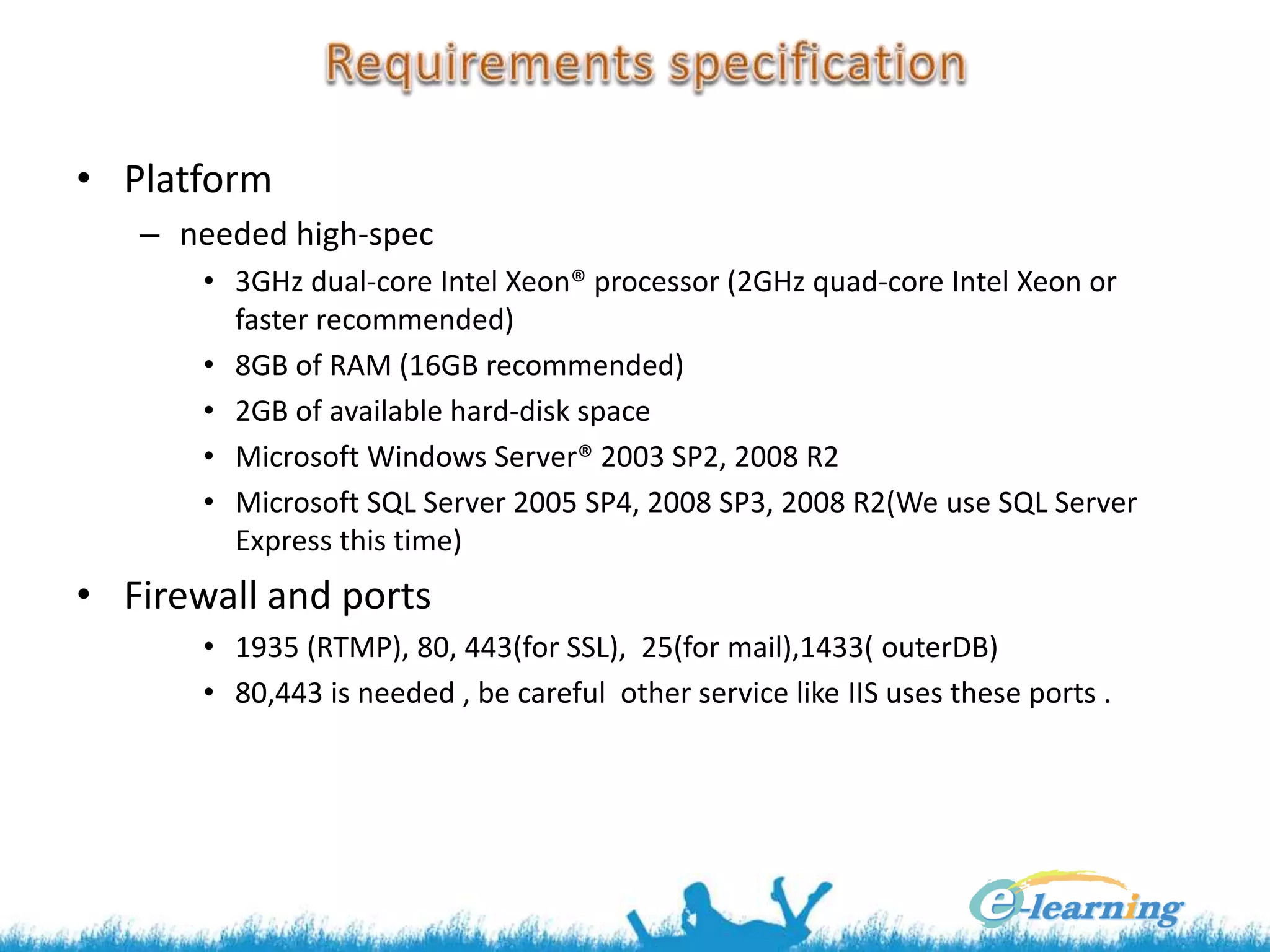 • Platform
– needed high-spec
• 3GHz dual-core Intel Xeon® processor (2GHz quad-core Intel Xeon or
faster recommended)
• 8GB of RAM (16GB recommended)
• 2GB of available hard-disk space
• Microsoft Windows Server® 2003 SP2, 2008 R2
• Microsoft SQL Server 2005 SP4, 2008 SP3, 2008 R2(We use SQL Server
Express this time)
• Firewall and ports
• 1935 (RTMP), 80, 443(for SSL), 25(for mail),1433( outerDB)
• 80,443 is needed , be careful other service like IIS uses these ports .
 