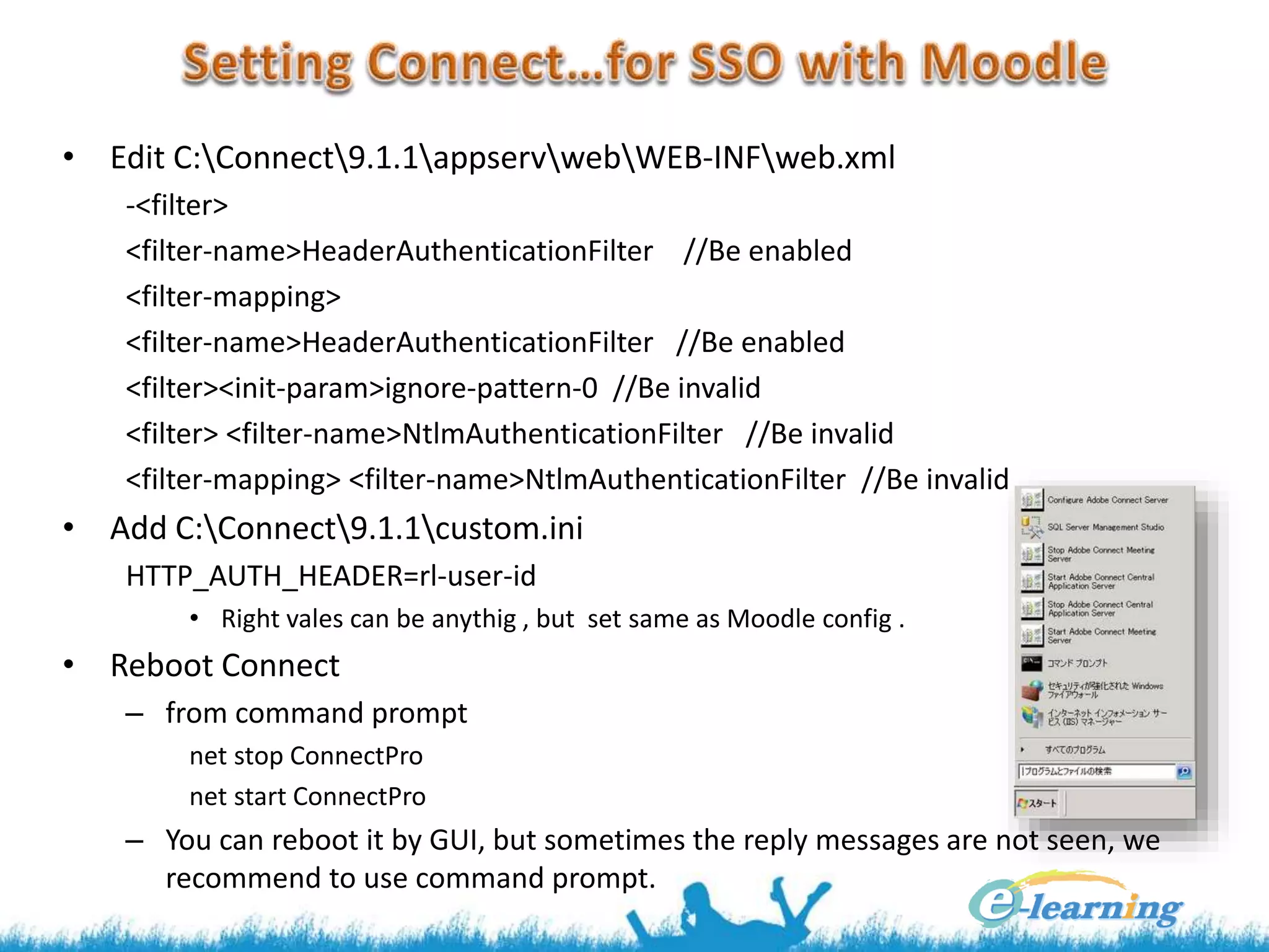 • Edit C:Connect9.1.1appservwebWEB-INFweb.xml
-<filter>
<filter-name>HeaderAuthenticationFilter //Be enabled
<filter-mapping>
<filter-name>HeaderAuthenticationFilter //Be enabled
<filter><init-param>ignore-pattern-0 //Be invalid
<filter> <filter-name>NtlmAuthenticationFilter //Be invalid
<filter-mapping> <filter-name>NtlmAuthenticationFilter //Be invalid
• Add C:Connect9.1.1custom.ini
HTTP_AUTH_HEADER=rl-user-id
• Right vales can be anythig , but set same as Moodle config .
• Reboot Connect
– from command prompt
net stop ConnectPro
net start ConnectPro
– You can reboot it by GUI, but sometimes the reply messages are not seen, we
recommend to use command prompt.
 