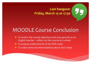MOODLE Course Conclusion
 To review the course objectives and your growth as an
English teacher – reflect on the course as a whole
 To analyze achievements of the fifth week
 To make some recommendations about next steps
Last hangout:
Friday, March 13 at 17:30
 