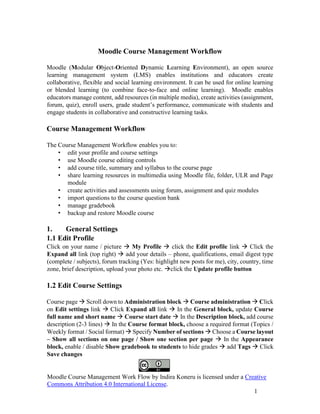 Moodle Course Management Work Flow by Indira Koneru is licensed under a Creative
Commons Attribution 4.0 International License.
1
Moodle Course Management Workflow
Moodle (Modular Object-Oriented Dynamic Learning Environment), an open source
learning management system (LMS) enables institutions and educators create
collaborative, flexible and social learning environment. It can be used for online learning
or blended learning (to combine face-to-face and online learning). Moodle enables
educators manage content, add resources (in multiple media), create activities (assignment,
forum, quiz), enroll users, grade student’s performance, communicate with students and
engage students in collaborative and constructive learning tasks.
Course Management Workflow
The Course Management Workflow enables you to:
• edit your profile and course settings
• use Moodle course editing controls
• add course title, summary and syllabus to the course page
• share learning resources in multimedia using Moodle file, folder, ULR and Page
module
• create activities and assessments using forum, assignment and quiz modules
• import questions to the course question bank
• manage gradebook
• backup and restore Moodle course
1. General Settings
1.1 Edit Profile
Click on your name / picture → My Profile → click the Edit profile link → Click the
Expand all link (top right) → add your details – phone, qualifications, email digest type
(complete / subjects), forum tracking (Yes: highlight new posts for me), city, country, time
zone, brief description, upload your photo etc. →click the Update profile button
1.2 Edit Course Settings
Course page → Scroll down to Administration block → Course administration → Click
on Edit settings link → Click Expand all link → In the General block, update Course
full name and short name → Course start date → In the Description block, add course
description (2-3 lines) → In the Course format block, choose a required format (Topics /
Weekly format / Social format) → Specify Number of sections → Choose a Course layout
– Show all sections on one page / Show one section per page → In the Appearance
block, enable / disable Show gradebook to students to hide grades → add Tags → Click
Save changes
 