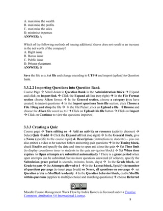 Moodle Course Management Work Flow by Indira Koneru is licensed under a Creative
Commons Attribution 4.0 International License.
8
A. maximise the wealth
B. maximise the profits
C. maximise the sales
D. minimise expenses
ANSWER: A
Which of the following methods of issuing additional shares does not result in an increase
in the net worth of the company?
A. Right issue
B. Bonus issue
C. Public issue
D. Private placement
ANSWER: B
Save the file as a .txt file and change encoding to UTF-8 and import (upload) to Question
bank.
3.3.2.2 Importing Questions into Question Bank
Course Page → Scroll down to Question Bank in the Administration Block → Expand
and click on Import link → Click the Expand all link (top right) → In the File Format
section choose Aiken format → In the General section, choose a category (you have
created) to import questions → In the Import questions from file section, click Choose a
File / Drag and drop the file → In the File Picker, click on Upload a file →Browse and
choose the Aiken file saved as .txt → Click on Upload this file button → Click on Import
→ Click on Continue to view the questions imported
3.3.3 Creating a Quiz
Course page → Turn editing on → Add an activity or resource (activity chooser) →
Select Quiz →Add → Click the Expand all link (top right) → In the General block, give
a Name (specific to the course topic) & Description (instructions to students) – you can
also embed a video to be watched before answering quiz questions → In the Timing block,
check Enable and specify the date and time to open and close the quiz → Set Time limit
(to display countdown timer to students in the quiz navigation block) → Set When time
expires to Open attempts are submitted automatically / There is a grace period when
open attempts can be submitted, but no more questions answered (if selected, specify the
Submission grace period in seconds, minutes, hours, days) → In the Grade block, set
Grade to pass → the Attempts allowed to 1 → In the Layout block, Specify the number
of questions per page (to insert page break) or Never, all questions on one page → set
Question order as Shuffled randomly → In the Question behavior block, enable Shuffle
within questions (applies to multiple choice and matching questions) → choose Deferred
 
