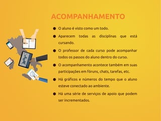 ACOMPANHAMENTO
● O aluno é visto como um todo.
● Aparecem todas as disciplinas que está
cursando.
● O professor de cada curso pode acompanhar
todos os passos do aluno dentro do curso.
● O acompanhamento acontece também em suas
participações em fóruns, chats, tarefas, etc.
● Há gráficos e números do tempo que o aluno
esteve conectado ao ambiente.
● Há uma série de serviços de apoio que podem
ser incrementados.
 