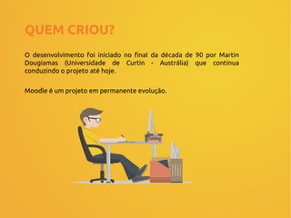 QUEM CRIOU?
O desenvolvimento foi iniciado no final da década de 90 por Martin
Dougiamas (Universidade de Curtin - Austrália) que continua
conduzindo o projeto até hoje.
Moodle é um projeto em permanente evolução.
 