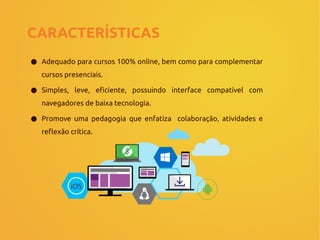 CARACTERÍSTICAS
● Adequado para cursos 100% online, bem como para complementar
cursos presenciais.
● Simples, leve, eficiente, possuindo interface compatível com
navegadores de baixa tecnologia.
● Promove uma pedagogia que enfatiza colaboração, atividades e
reflexão crítica.
 