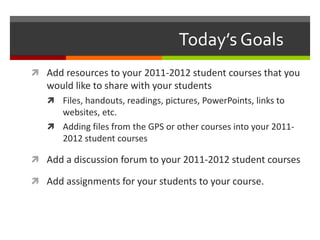 Today’s Goals
 Add resources to your 2011-2012 student courses that you
would like to share with your students
 Files, handouts, readings, pictures, PowerPoints, links to
websites, etc.
 Adding files from the GPS or other courses into your 2011-
2012 student courses
 Add a discussion forum to your 2011-2012 student courses
 Add assignments for your students to your course.
 