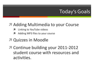 Today’s GoalsAdding Multimedia to your CourseLinking to YouTube videosAdding MP3 files to your courseQuizzes in MoodleContinue building your 2011-2012 student course with resources and activities.
