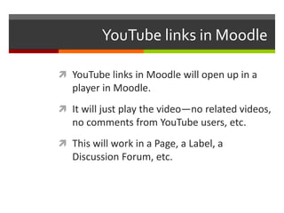 YouTube links in Moodle	YouTube links in Moodle will open up in a player in Moodle.It will just play the video—no related videos, no comments from YouTube users, etc.  This will work in a Page, a Label, a Discussion Forum, etc.
