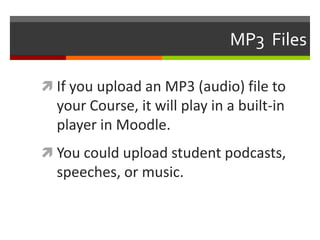 MP3  FilesIf you upload an MP3 (audio) file to your Course, it will play in a built-in player in Moodle.You could upload student podcasts, speeches, or music.
