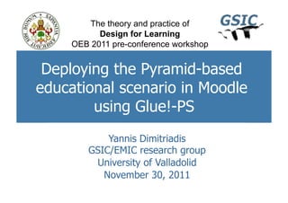 The theory and practice of
           Design for Learning
     OEB 2011 pre-conference workshop


 Deploying the Pyramid-based
educational scenario in Moodle
        using Glue!-PS
            Yannis Dimitriadis
        GSIC/EMIC research group
         University of Valladolid
           November 30, 2011
 