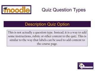 Quiz Question Types Description Quiz Option This is not actually a question type. Instead, it is a way to add some instructions, rubric or other content to the quiz. This is similar to the way that labels can be used to add content to the course page. 