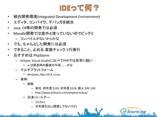• 統合開発環境(Integrated Development Environment) 
• エディタ、コンパイラ、デバッガを統合 
• Java, C#等の開発では必須 
• Moodle開発では意外と使っていないのでビックリ 
– コンパイルがないからかな 
• でも、ちゃんとした開発には必須 
• できること。止める-変数チェック-1行実行 
• おすすめはPhpStorm 
– Eclipse, Visual studioに比べてPHPでは非常に軽い 
• vi は緊急時の最後の手段、、、かな 
– マルチプラットフォーム 
• Windows, Mac OS X, Linux 
– 有料 
• 直販 
– 会社：初年度$199, 次年度$129, 個人$99, $49 
– http://www.jetbrains.com/phpstorm/buy/ 
• 日本パートナー 
– 25,812 
– 日本語化なし(調査してないけど) 
 