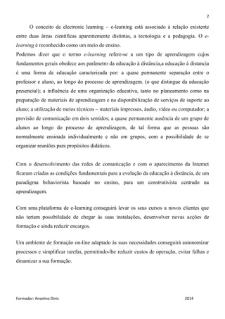 2
Formador: Anselmo Dinis 2014
O conceito de electronic learning – e-learning está associado à relação existente
entre duas áreas científicas aparentemente distintas, a tecnologia e a pedagogia. O e-
learning é reconhecido como um meio de ensino.
Podemos dizer que o termo e-learning refere-se a um tipo de aprendizagem cujos
fundamentos gerais obedece aos parâmetro da educação à distância,a educação à distancia
é uma forma de educação caracterizada por: a quase permanente separação entre o
professor e aluno, ao longo do processo de aprendizagem. (o que distingue da educação
presencial); a influência de uma organização educativa, tanto no planeamento como na
preparação de materiais de aprendizagem e na disponibilização de serviços de suporte ao
aluno; a utilização de meios técnicos – materiais impressos, áudio, vídeo ou computador; a
provisão de comunicação em dois sentidos; a quase permanente ausência de um grupo de
alunos ao longo do processo de aprendizagem, de tal forma que as pessoas são
normalmente ensinada individualmente e não em grupos, com a possibilidade de se
organizar reuniões para propósitos didáticos.
Com o desenvolvimento das redes de comunicação e com o aparecimento da Internet
ficaram criadas as condições fundamentais para a evolução da educação à distância, de um
paradigma behaviorista baseado no ensino, para um construtivista centrado na
aprendizagem.
Com uma plataforma de e-learning conseguirá levar os seus cursos a novos clientes que
não teriam possibilidade de chegar às suas instalações, desenvolver novas acções de
formação e ainda reduzir encargos.
Um ambiente de formação on-line adaptado às suas necessidades conseguirá autonomizar
processos e simplificar tarefas, permitindo-lhe reduzir custos de operação, evitar falhas e
dinamizar a sua formação.
 