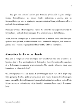 3
Formador: Anselmo Dinis 2014
Seja para um ambiente escolar, para formação profissional ou para formação
interna, disponibilizamos aos nossos clientes plataformas e-Learning com as
funcionalidades que mais se adaptam às suas necessidades e lhe permitirão desenvolver a
qualidade dos serviços prestados.
Para que a formação e-Learning capte a atenção dos formandos e estes possam aprender de
forma eficaz, o ambiente de aprendizagem deve ser apelativo e de fácil utilização.
Assim, além das vantagens que os seus clientes vão ter de poderem aceder à sua formação
quando e onde quiserem, eles terão também acesso a ambientes amigáveis, com interfaces
gráficas ricas e responsive que poderão utilizar no PC, Tablet ou Smartphone.
A importância do e-learning na educação
Hoje, com o avanço das novas tecnologias, ouve-se cada vez mais falar no conceito e-
learning. Através do e-learning (ensino à distância) os alunos/formandos não necessitam
de se deslocar para conseguirem ter acesso as aulas. Mas o que é o e-learning e qual a sua
importância na educação de hoje?
O e-learning corresponde a um modelo de ensino não presencial, onde a falta de presença
física por parte do aluno pode ser compensada com recurso às novas tecnologias para
acesso a conteúdos disponibilizados online nas plataformas da instituição de ensino. Desta
forma o acesso ao conhecimento esteja disponível a qualquer hora, a partir de qualquer
lugar.
 