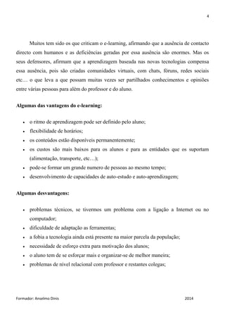 4
Formador: Anselmo Dinis 2014
Muitos tem sido os que criticam o e-learning, afirmando que a ausência de contacto
directo com humanos e as deficiências geradas por essa ausência são enormes. Mas os
seus defensores, afirmam que a aprendizagem baseada nas novas tecnologias compensa
essa ausência, pois são criadas comunidades virtuais, com chats, fóruns, redes sociais
etc… o que leva a que possam muitas vezes ser partilhados conhecimentos e opiniões
entre várias pessoas para além do professor e do aluno.
Algumas das vantagens do e-learning:
 o ritmo de aprendizagem pode ser definido pelo aluno;
 flexibilidade de horários;
 os conteúdos estão disponíveis permanentemente;
 os custos são mais baixos para os alunos e para as entidades que os suportam
(alimentação, transporte, etc…);
 pode-se formar um grande numero de pessoas ao mesmo tempo;
 desenvolvimento de capacidades de auto-estudo e auto-aprendizagem;
Algumas desvantagens:
 problemas técnicos, se tivermos um problema com a ligação a Internet ou no
computador;
 dificuldade de adaptação as ferramentas;
 a fobia a tecnologia ainda está presente na maior parcela da população;
 necessidade de esforço extra para motivação dos alunos;
 o aluno tem de se esforçar mais e organizar-se de melhor maneira;
 problemas de nível relacional com professor e restantes colegas;
 