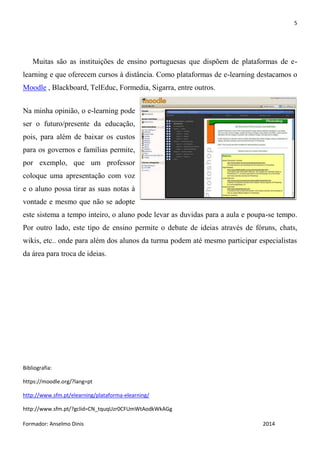 5
Formador: Anselmo Dinis 2014
Muitas são as instituições de ensino portuguesas que dispõem de plataformas de e-
learning e que oferecem cursos à distância. Como plataformas de e-learning destacamos o
Moodle , Blackboard, TelEduc, Formedia, Sigarra, entre outros.
Na minha opinião, o e-learning pode
ser o futuro/presente da educação,
pois, para além de baixar os custos
para os governos e famílias permite,
por exemplo, que um professor
coloque uma apresentação com voz
e o aluno possa tirar as suas notas à
vontade e mesmo que não se adopte
este sistema a tempo inteiro, o aluno pode levar as duvidas para a aula e poupa-se tempo.
Por outro lado, este tipo de ensino permite o debate de ideias através de fóruns, chats,
wikis, etc.. onde para além dos alunos da turma podem até mesmo participar especialistas
da área para troca de ideias.
Bibliografia:
https://moodle.org/?lang=pt
http://www.sfm.pt/elearning/plataforma-elearning/
http://www.sfm.pt/?gclid=CN_tquqUzr0CFUmWtAodkWkAGg
 