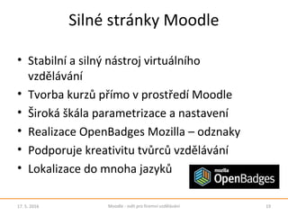 Silné stránky Moodle
• Stabilní a silný nástroj virtuálního
vzdělávání
• Tvorba kurzů přímo v prostředí Moodle
• Široká škála parametrizace a nastavení
• Realizace OpenBadges Mozilla – odznaky
• Podporuje kreativitu tvůrců vzdělávání
• Lokalizace do mnoha jazyků
17. 5. 2016 19Moodle - svět pro firemní vzdělávání
 