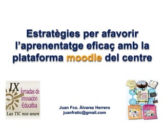 Estratègies per afavorir
l’aprenentatge eficaç amb la
plataforma moodle del centre
Juan Fco. Álvarez Herrero
juanfratic@gmail.com
 