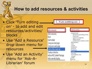 How to add resources & activities   Click ‘Turn editing on’ - to add and edit resources/activities/ blocks Use ‘Add a Resource’ drop down menu for resources Use ‘Add an Activity’ menu for ‘Ask-A-Librarian’ forum 