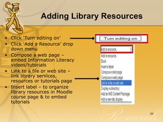 Adding Library Resources Click ‘Turn editing on’  Click ‘Add a Resource’ drop down menu  Compose a web page – embed Information Literacy videos/tutorials Link to a file or web site – link library services, resources or tutorials page Insert label – to organize library resources in Moodle course page & to embed tutorials 