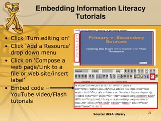 Embedding Information Literacy Tutorials Click ‘Turn editing on’  Click ‘Add a Resource’ drop down menu  Click on ‘Compose a web page/Link to a file or web site/insert label’  Embed code – YouTube video/Flash tutorials Source: UCLA Library   