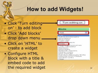 How to add Widgets! Click ‘Turn editing on’ - to add block Click ‘Add blocks’ drop down menu  Click on ‘HTML’ to create a widget Configure HTML block with a title & embed code to add the required widget 