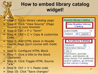 How to embed library catalog widget! Step 1: Go to library catalog page Step 2: Click “View Source” (Page Source) in your browser Step 3: Ctrl + F = “form” Step 4: Ctrl + C = Copy & customize Code  Step 5: Add HTML block in Moodle Course Page (turn course edit mode on) Step 6: Configure HTML Block Step 7: Give a title to the block (Optional) Step 8: Click Toggle HTML Source “ <> ”  Step 9: Ctrl + V = Paste code  Step 10: Click “Save changes” 