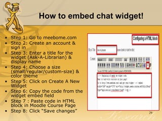 How to embed chat widget! Step 1: Go to meebome.com Step 2: Create an account & sign in  Step 3: Enter a title for the widget (Ask-A-Librarian) & display name Step 4: Choose a size (small/regular/custom-size) & color theme Step 5: Click on Create A New Widget Step 6: Copy the code from the widget embed field Step 7 : Paste code in HTML block in Moodle Course Page Step 8: Click “Save changes”  