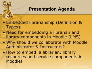 Presentation Agenda Embedded librarianship (Definition & Types) Need for embedding a librarian and library components in Moodle (LMS) Why should we collaborate with Moodle Administrator & Instructors? How to embed  a librarian, library resources and service components in Moodle! 