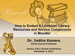 How to Embed A Librarian, Library Resources and Service Components in Moodle! Dr. Indira Koneru Online Course Facilitator Library 2.011 Virtual Conference November 3, 2011 