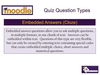 Quiz Question Types Embedded Answers (Cloze) Embedded answer questions allow you to ask multiple questions, in multiple formats, in one chunk of text.  Answers can be embedded within text.  Questions of this type are very flexible, but can only be created by entering text containing special codes that create embedded multiple-choice, short answers and numerical questions. 