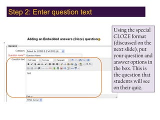 Step 2: Enter question text,[object Object],Using the special CLOZE format (discussed on the next slide), put your question and answer options in the box. This is the question that students will see on their quiz.,[object Object]