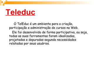 Teleduc O TelEduc é um ambiente para a criação, participação e administração de cursos na Web.  Ele foi desenvolvido de forma participativa, ou seja, todas as suas ferramentas foram idealizadas, projetadas e depuradas segundo necessidades relatadas por seus usuários.  