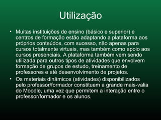 Muitas instituições de ensino (básico e superior) e centros de formação estão adaptando a plataforma aos próprios conteúdos, com sucesso, não apenas para cursos totalmente virtuais, mas também como apoio aos cursos presenciais. A plataforma também vem sendo utilizada para outros tipos de atividades que envolvem formação de grupos de estudo, treinamento de professores e até desenvolvimento de projetos. Os materiais dinâmicos (atividades) disponibilizados pelo professor/formador constituem a grande mais-valia do Moodle, uma vez que permitem a interação entre o professor/formador e os alunos.  Utilização 