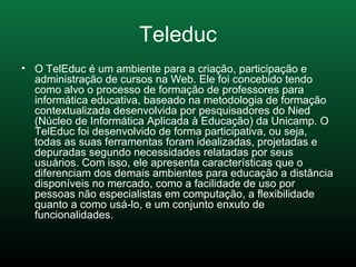 Teleduc O TelEduc é um ambiente para a criação, participação e administração de cursos na Web. Ele foi concebido tendo como alvo o processo de formação de professores para informática educativa, baseado na metodologia de formação contextualizada desenvolvida por pesquisadores do Nied (Núcleo de Informática Aplicada à Educação) da Unicamp. O TelEduc foi desenvolvido de forma participativa, ou seja, todas as suas ferramentas foram idealizadas, projetadas e depuradas segundo necessidades relatadas por seus usuários. Com isso, ele apresenta características que o diferenciam dos demais ambientes para educação a distância disponíveis no mercado, como a facilidade de uso por pessoas não especialistas em computação, a flexibilidade quanto a como usá-lo, e um conjunto enxuto de funcionalidades.  