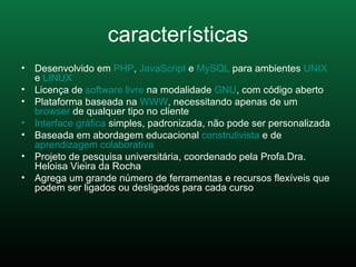 características Desenvolvido em  PHP ,  JavaScript  e  MySQL  para ambientes  UNIX  e  LINUX   Licença de  software livre  na modalidade  GNU , com código aberto  Plataforma baseada na  WWW , necessitando apenas de um  browser  de qualquer tipo no cliente  Interface gráfica  simples, padronizada, não pode ser personalizada  Baseada em abordagem educacional  construtivista  e de  aprendizagem colaborativa   Projeto de pesquisa universitária, coordenado pela Profa.Dra. Heloisa Vieira da Rocha  Agrega um grande número de ferramentas e recursos flexíveis que podem ser ligados ou desligados para cada curso  