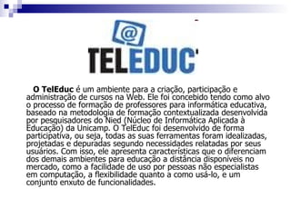 O TelEduc  é um ambiente para a criação, participação e administração de cursos na Web. Ele foi concebido tendo como alvo o processo de formação de professores para informática educativa, baseado na metodologia de formação contextualizada desenvolvida por pesquisadores do Nied (Núcleo de Informática Aplicada à Educação) da Unicamp. O TelEduc foi desenvolvido de forma participativa, ou seja, todas as suas ferramentas foram idealizadas, projetadas e depuradas segundo necessidades relatadas por seus usuários. Com isso, ele apresenta características que o diferenciam dos demais ambientes para educação a distância disponíveis no mercado, como a facilidade de uso por pessoas não especialistas em computação, a flexibilidade quanto a como usá-lo, e um conjunto enxuto de funcionalidades.  