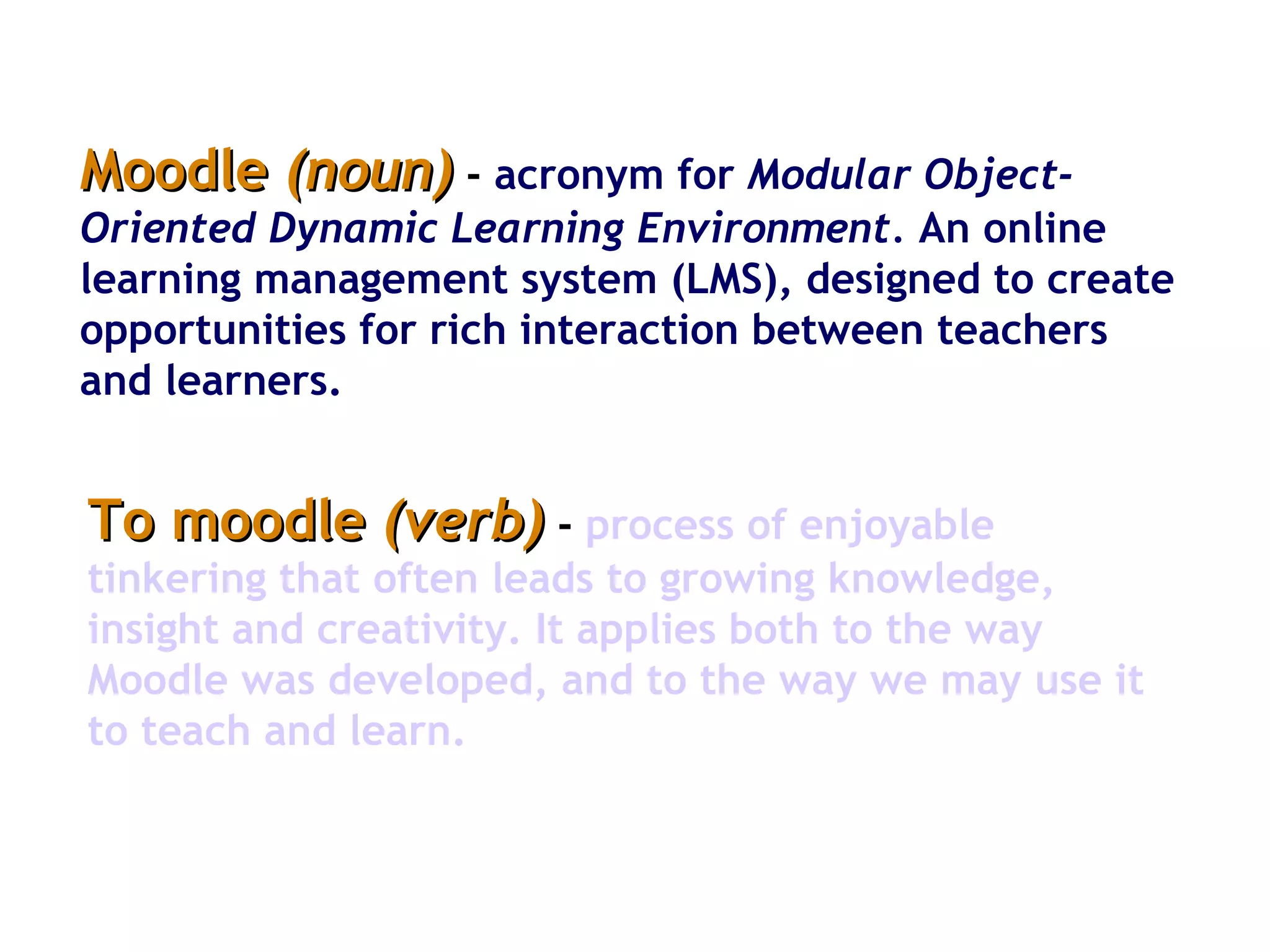 Moodle  (noun)  -   acronym for  Modular Object-Oriented Dynamic Learning Environment.  An online learning management system (LMS), designed to create opportunities for rich interaction between teachers and learners.  To moodle  (verb)  -   process of enjoyable tinkering that often leads to growing knowledge, insight and creativity. It applies both to the way Moodle was developed, and to the way we may use it to teach and learn.  