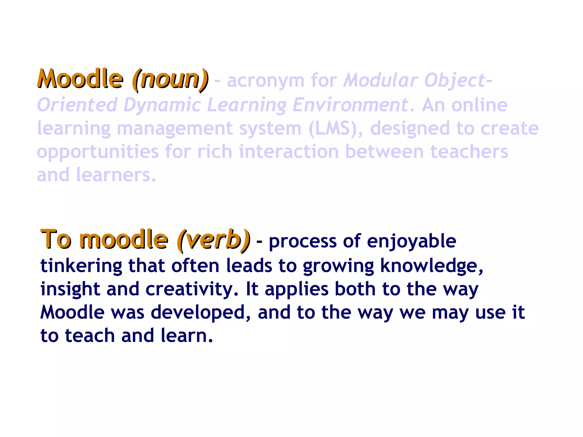 Moodle  (noun)   -   acronym for  Modular Object-Oriented Dynamic Learning Environment.  An online learning management system (LMS), designed to create opportunities for rich interaction between teachers and learners.  To moodle  (verb)  -   process of enjoyable tinkering that often leads to growing knowledge, insight and creativity. It applies both to the way Moodle was developed, and to the way we may use it to teach and learn.  