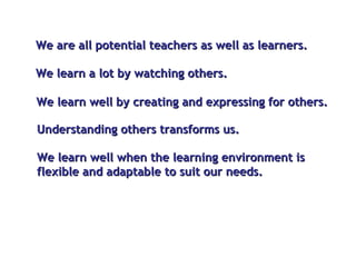 We are all potential teachers as well as learners.  We learn well by creating and expressing for others. We learn a lot by watching others. Understanding others transforms us. We learn well when the learning environment is flexible and adaptable to suit our needs.  