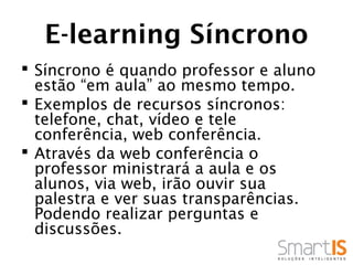 E-learning Síncrono
 Síncrono é quando professor e aluno
  estão “em aula” ao mesmo tempo.
 Exemplos de recursos síncronos:
  telefone, chat, vídeo e tele
  conferência, web conferência.
 Através da web conferência o
  professor ministrará a aula e os
  alunos, via web, irão ouvir sua
  palestra e ver suas transparências.
  Podendo realizar perguntas e
  discussões.
 