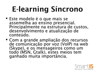 E-learning Síncrono
 Este modelo é o que mais se
  assemelha ao ensino presencial.
  Principalmente na estrutura de custos,
  desenvolvimento e atualização de
  conteúdo.
 Com a grande ampliação dos recursos
  de comunicação por voz (VoIP) na web
  (Skype), e os mensageiros como um
  todo (MSN, Gtalk), estes meios tem
  ganhado muita importância.
 