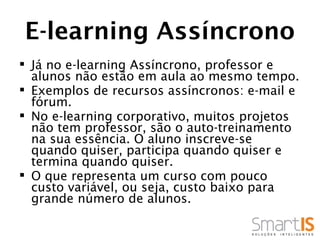 E-learning Assíncrono
 Já no e-learning Assíncrono, professor e
  alunos não estão em aula ao mesmo tempo.
 Exemplos de recursos assíncronos: e-mail e
  fórum.
 No e-learning corporativo, muitos projetos
  não tem professor, são o auto-treinamento
  na sua essência. O aluno inscreve-se
  quando quiser, participa quando quiser e
  termina quando quiser.
 O que representa um curso com pouco
  custo variável, ou seja, custo baixo para
  grande número de alunos.
 