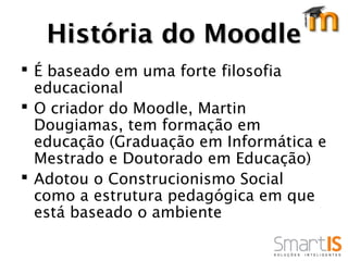 História do Moodle
 É baseado em uma forte filosofia
  educacional
 O criador do Moodle, Martin
  Dougiamas, tem formação em
  educação (Graduação em Informática e
  Mestrado e Doutorado em Educação)
 Adotou o Construcionismo Social
  como a estrutura pedagógica em que
  está baseado o ambiente
 