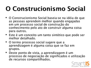 O Construcionismo Social
 O Construcionismo Social baseia-se na idéia de que
  as pessoas aprendem melhor quando engajadas
  em um processo social de construção do
  conhecimento pelo ato de construir alguma coisa
  para outros.
 Este é um conceito um tanto sintético que pode ser
  melhor detalhado.
 O termo processo social sugere que a
  aprendizagem é alguma coisa que se faz em
  grupos.
 Deste ponto de vista, a aprendizagem é um
  processo de negociação de significados e utilização
  de recursos compartilhados.
 
